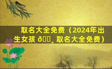 取名大全免费（2024年出生女孩 🕸 取名大全免费）